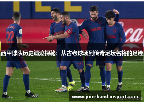 西甲球队历史遗迹探秘：从古老球场到传奇足坛名将的足迹