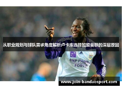 从职业规划与球队需求角度解析卢卡库选择加盟曼联的深层原因
