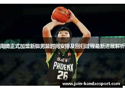 周琦正式加盟新疆男篮时间安排及回归过程最新进展解析