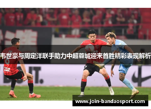韦世豪与周定洋联手助力中超蓉城迎来首胜精彩表现解析